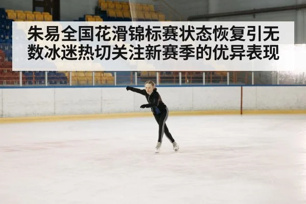 朱易全国花滑锦标赛状态恢复引无数冰迷热切关注新赛季的优异表现
