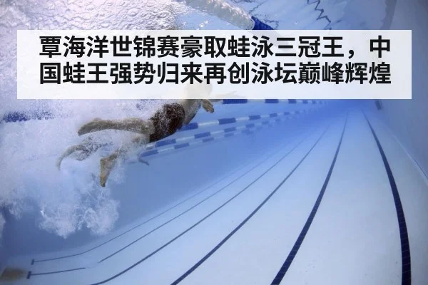 覃海洋世锦赛豪取蛙泳三冠王，中国蛙王强势归来再创泳坛巅峰辉煌